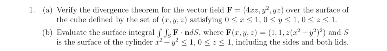 (4.xz, y², yz) over the surface of
the cube defined by the set of (x, y, z) satisfying 0 < x < 1, 0 < y< 1, 0 < z < 1.
1. (a) Verify the divergence theorem for the vector field F=
(b) Evaluate the surface integral f f,F· ndS, where F(x,y, z) = (1, 1, z(x² +y²)²) and S
is the surface of the cylinder x2 + y? < 1, 0 < z < 1, including the sides and both lids.
