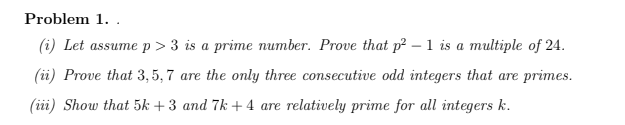 Problem 1..
(i) Let assume p > 3 is a prime number. Prove that p? – 1 is a multiple of 24.
(ii) Prove that 3, 5, 7 are the only three consecutive odd integers that are primes.
(iii) Show that 5k + 3 and 7k + 4 are relatively prime for all integers k.
