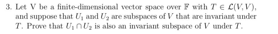 3. Let V be a finite-dimensional vector space over F with T e L(V, V),
and
that U1 and U, are subspaces of V that are invariant under
suppose
T. Prove that U1 N U2 is also an invariant subspace of V under T.

