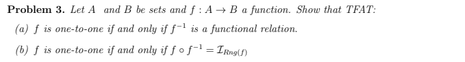 Problem 3. Let A and B be sets and f : A → B a function. Show that
(a) f is one-to-one if and only if ƒ-' is a functional relation.
(b) f is one-to-one if and only if fofl = IRng(f)
TFAT:
%3D
