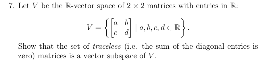 7. Let V be the R-vector space of 2 × 2 matrices with entries in R:
v-{: ]anden}.
a |a, b, c, d e R.
V =
|c d
Show that the set of traceless (i.e. the sum of the diagonal entries is
zero) matrices is a vector subspace of V.
