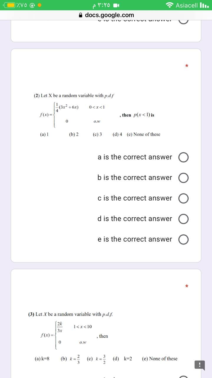 ZVO @ O
e r:to
* Asiacell lin.
A docs.google.com
(2) Let X be a random variable with p.d.f
(3x2
4
+ 6x)
0<x<1
f(x) =.
, then p(x<1) is
O.W
(a) 1
(b) 2
(c) 3
(d) 4 (e) None of these
a is the correct answer
b is the correct answer
c is the correct answer
d is the correct answer
e is the correct answer
(3) Let X be a random variable with p.d.f.
2k
1<x<10
3x
f(x) =
, then
O.w
(b) k = (0) k- (d) k=2
(a) k=8
(e) None of these
