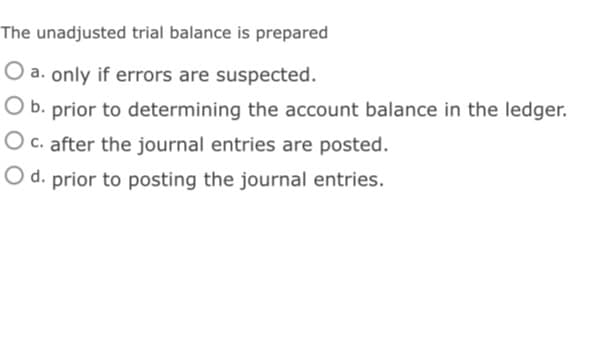 The unadjusted trial balance is prepared
O a. only if errors are suspected.
O b. prior to determining the account balance in the ledger.
O c. after the journal entries are posted.
O d. prior to posting the journal entries.