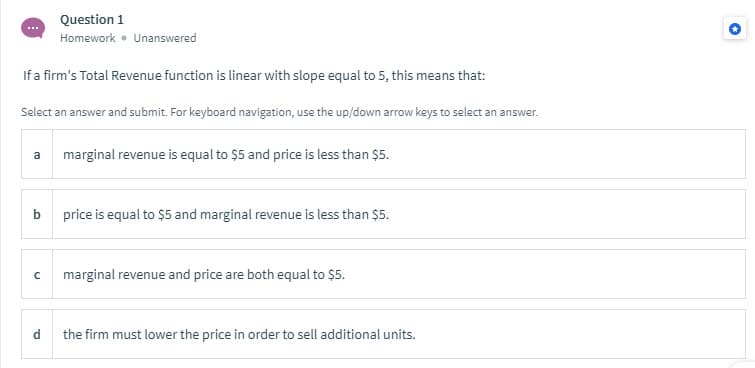 Question 1
Homework • Unanswered
If a firm's Total Revenue function is linear with slope equal to 5, this means that:
Select an answer and submit. For keyboard navigation, use the up/down arrow keys to select an answer.
a
marginal revenue is equal to $5 and price is less than $5.
price is equal to $5 and marginal revenue is less than $5.
marginal revenue and price are both equal to $5.
d
the firm must lower the price in order to sell additional units.
