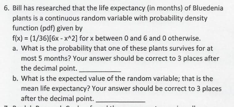 Bill has researched that the life expectancy (in months) of Bluedenia
plants is a continuous random variable with probability density
function (pdf) given by
f(x) = (1/36)[6x - x^2] for x between 0 and 6 and 0 otherwise.
a. What is the probability that one of these plants survives for at
most 5 months? Your answer should be correct to 3 places after
the decimal point.
%3D
b. What is the expected value of the random variable; that is the
mean life expectancy? Your answer should be correct to 3 places
