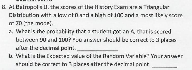 8. At Betropolis U. the scores of the History Exam are a Triangular
Distribution with a low of 0 and a high of 100 and a most likely score
of 70 (the mode).
a. What is the probability that a student got an A; that is scored
between 90 and 100? You answer should be correct to 3 places
after the decimal point.
b. What is the Expected value of the Random Variable? Your answer
should be correct to 3 places after the decimal point.
