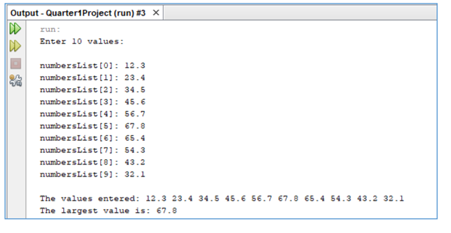 Output - Quartert1Project (run) #3 x
run:
Enter 10 values:
numbersList(0]: 12.3
numbersList (1): 23.4
numbersList (2): 34.5
numbersList (31: 45.6
numbersList (4]: 56.7
numbersList (6]: 67.0
numbersList (6]: 65.4
numbersList (71: 54.3
numbersList (e): 43.2
numbersList (9): 32.1
The values entezed: 12.3 23.4 34.5 45.6 56.7 67.8 €5.4 54.3 43.2 32.1
The largest value is: 67.8
