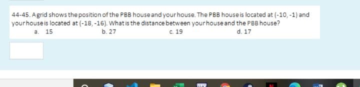 44-45. Agrid shows the position of the PBB house and your house. The PBB house is located at (-10, -1) and
yourhouse is located at (-18, -16). What is the distance between your house and the PBB house?
a. 15
b. 27
C. 19
d. 17
