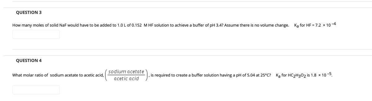 QUESTION 3
How many moles of solid NaF would have to be added to 1.0 L of 0.152 M HF solution to achieve a buffer of pH 3.4? Assume there is no volume change.
Ka for HF = 7.2 × 10
-4
QUESTION 4
sodium acetate
What molar ratio of sodium acetate to acetic acid,
is required to create a buffer solution having a pH of 5.04 at 25°C?
Ka for HC2H302 is 1.8 × 10 -5.
acetic acid
