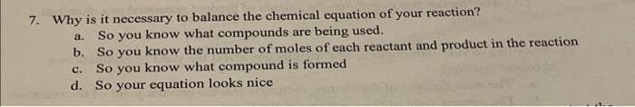 7. Why is it necessary to balance the chemical equation of your reaction?
So you know what compounds are being used.
a.
b. So you know the number of moles of each reactant and product in the reaction
So you know what compound is formed
d. So your equation looks nice
с.
