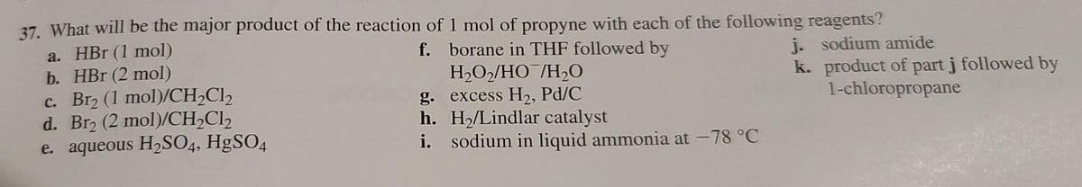 37. What will be the major product of the reaction of 1 mol of propyne with each of the following reagents?
a. HBr (1 mol)
b. HBr (2 mol)
c. Br2 (1 mol)/CH,Cl2
d. Br2 (2 mol)/CH2C12
e. aqueous H2SO4, HgSO4
f. borane in THF followed by
H,O2/HO¯/H2O
g. excess H2, Pd/C
h. H,/Lindlar catalyst
i. sodium in liquid ammonia at -78 °C
j. sodium amide
k. product of part j followed by
1-chloropropane

