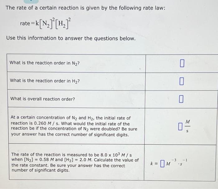 The rate of a certain reaction is given by the following rate law:
rate =k[N_] [H,°
Use this information to answer the questions below.
What is the reaction order in N2?
What is the reaction order in H2?
What is overall reaction order?
At a certain concentration of N2 and H2, the initial rate of
reaction is 0.260 M/ s. What would the initial rate of the
reaction be if the concentration of N2 were doubled? Be sure
your answer has the correct number of significant digits.
M
The rate of the reaction is measured to be 8.0 x 103 M/s
when [N2] = 0.58 M and [H2] = 2.0 M. Calculate the value of
the rate constant. Be sure your answer has the correct
number of significant digits.
-3
-1
k =
|M
