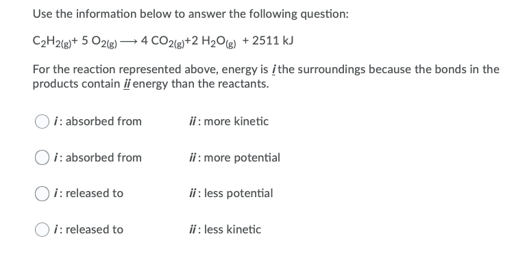Use the information below to answer the following question:
C2H2(g)+ 5 O2lg)→ 4 CO2(g)+2 H2O(g) + 2511 kJ
For the reaction represented above, energy is įthe surroundings because the bonds in the
products contain ii energy than the reactants.
i: absorbed from
ii : more kinetic
i: absorbed from
ii : more potential
i: released to
ii : less potential
i: released to
ii : less kinetic
