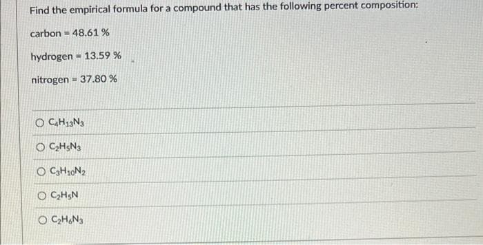 Find the empirical formula for a compound that has the following percent composition:
carbon = 48.61 %
hydrogen = 13.59 %
!3!
nitrogen = 37.80 %
O CAH13N3
O CH;N3
O C3H10N2
O C;H;N
O C,H,N3
