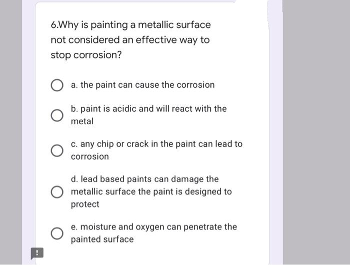 6.Why is painting a metallic surface
not considered an effective way to
stop corrosion?
a. the paint can cause the corrosion
b. paint is acidic and will react with the
metal
c. any chip or crack in the paint can lead to
corrosion
d. lead based paints can damage the
metallic surface the paint is designed to
protect
e. moisture and oxygen can penetrate the
painted surface
