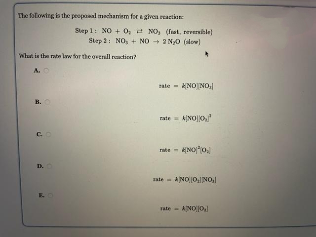 The following is the proposed mechanism for a given reaction:
Step 1: NO + 02 2 NO, (fast, reversible)
Step 2: NO, + NO 2 N20 (slow)
What is the rate law for the overall reaction?
A. O
rate =
k[NO][NO]
В.
k[NO||0,
rate =
C. O
rate =
D.O
rate =
E. O
rate =
k[NO]|0:)
