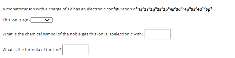 A monatomic ion with a charge of +2 has an electronic configuration of 1s²2s²2p 3s²3p64s²3d¹04p65s²4d¹05p6.
This ion is a(n) [
What is the chemical symbol of the noble gas this ion is isoelectronic with?
What is the formula of the ion?