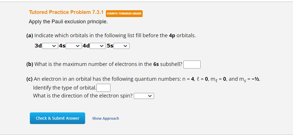 Tutored Practice Problem 7.3.1 COUNTS TOWARDS GRADE
Apply the Pauli exclusion principle.
(a) Indicate which orbitals in the following list fill before the 4p orbitals.
3d ✓ 4s ✓4d ✓ 5s
(b) What is the maximum number of electrons in the 6s subshell?
(c) An electron in an orbital has the following quantum numbers: n = 4, l = 0, mę = 0, and m = -12.
Identify the type of orbital.
What is the direction of the electron spin? [
Check & Submit Answer
Show Approach