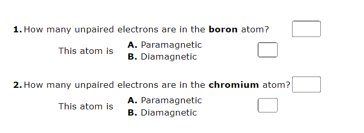1. How many unpaired electrons are in the boron atom?
A. Paramagnetic
This atom is
B. Diamagnetic
2. How many unpaired
This atom is
electrons are in the chromium atom?
A. Paramagnetic
B. Diamagnetic
