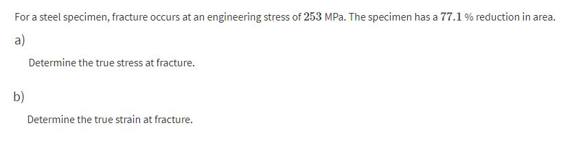 For a steel specimen, fracture occurs at an engineering stress of 253 MPa. The specimen has a 77.1 % reduction in area.
a)
Determine the true stress at fracture.
b)
Determine the true strain at fracture.
