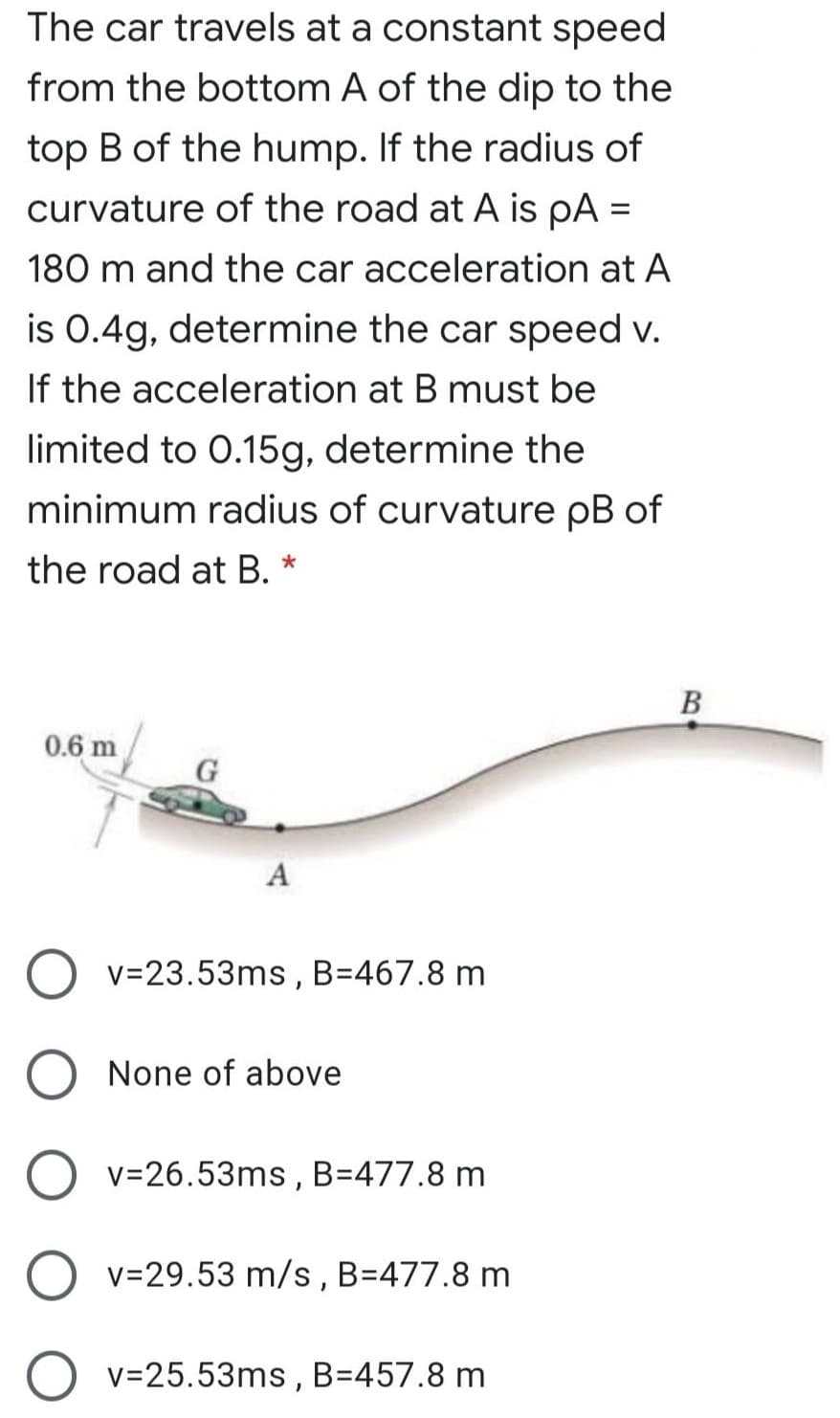 The car travels at a constant speed
from the bottom A of the dip to the
top B of the hump. If the radius of
curvature of the road at A is pA =
180 m and the car acceleration at A
is 0.4g, determine the car speed v.
If the acceleration at B must be
limited to 0.15g, determine the
minimum radius of curvature pB of
the road at B. *
0.6 m
A
v=23.53ms,
B=467.8 m
None of above
v=26.53ms , B=477.8 m
v=29.53 m/s, B=477.8 m
v=25.53ms , B=457.8 m
B.
