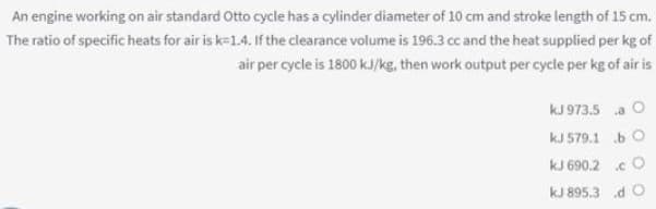 An engine working on air standard Otto cycle has a cylinder diameter of 10 cm and stroke length of 15 cm.
The ratio of specific heats for air is k=1.4. If the clearance volume is 196.3 cc and the heat supplied per kg of
air per cycle is 1800 kJ/kg, then work output per cycle per kg of air is
kJ 973.5 a O
kJ 579.1 b O
kJ 690.2 .c O
kJ 895.3 d O
