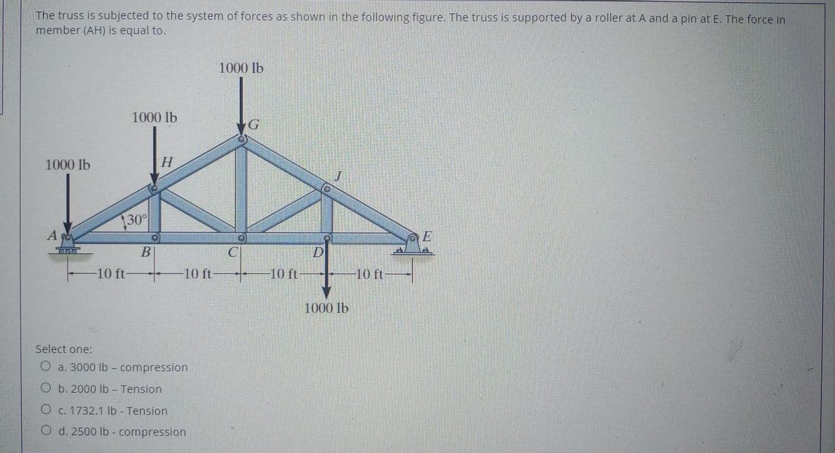 The truss is subjected to the system of forces as shown in the following figure. The truss is supported by a roller at A and a pin at E. The force in
member (AH) is equal to.
1000 lb
1000 lb
1000 lb
H
30
A go
E
10 ft-
10 ft
10 ft
10 ft
1000 lb
Select one:
O a. 3000 lb - compression
O b. 2000 lb Tension
O c. 1732.1 lb - Tension
O d. 2500 lb - compression
