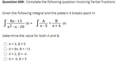 Question 009: Complete the following question involving Partial Fractions
Given the following integral and the pattern it breaks apart in
8x - 13
x2 -x - 20
A
dx = x- 5
dx
X+ 4
Determine the value for both A and B.
A = 3, B = 5
A = 8x, B = -13
A = 2, B = -4
A = -3, B = 5
O OO

