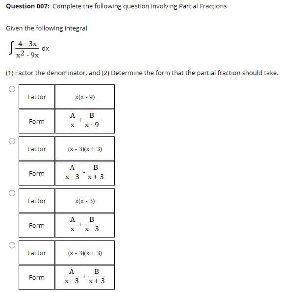 Question 007: Complete the following question involving Partial Fractions
Given the following integral
4 - 3x
dx
x2 - 9x
(1) Factor the denominator, and (2) Determine the form that the partial fraction should take.
Factor
x(x - 9)
В
Form
X-9
Factor
(x - 3)(x + 3)
A
Form
X-3
X+ 3
Factor
X(x - 3)
A
B
Form
X- 3
Factor
(x - 3)(x + 3)
В
+
x-3
A.
Form
X+ 3
