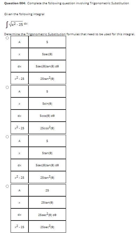 Question 004: Complete the following question involving Trigonometric Substitution
Given the following integral
SV2 - 25 ox
Determine the Trigonometric Substitution formulas that need to be used for this integral.
A
Ssec(e)
dx
5sec(e)tan(e) de
x2. 25
25tan?(e)
A
5sin(e)
dx
Scos(e) de
x2- 25
25cos (e)
A
5tan(e)
dx
5sec(e)tan(e) de
x2- 25
25tan2(e)
A
25
25tan(e)
25sec2(e) de
dx
x2- 25
25sec?(e)
