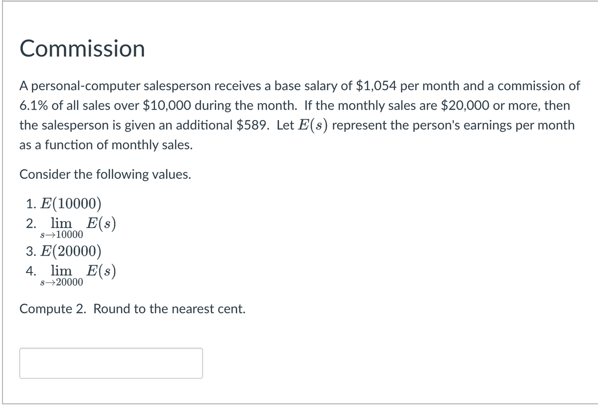 Commission
A personal-computer salesperson receives a base salary of $1,054 per month and a commission of
6.1% of all sales over $10,000 during the month. If the monthly sales are $20,000 or more, then
the salesperson is given an additional $589. Let E(s) represent the person's earnings per month
as a function of monthly sales.
Consider the following values.
1. E(10000)
2. lim E(s)
s→10000
3. E(20000)
4. lim E(s)
s→20000
Compute 2. Round to the nearest cent.

