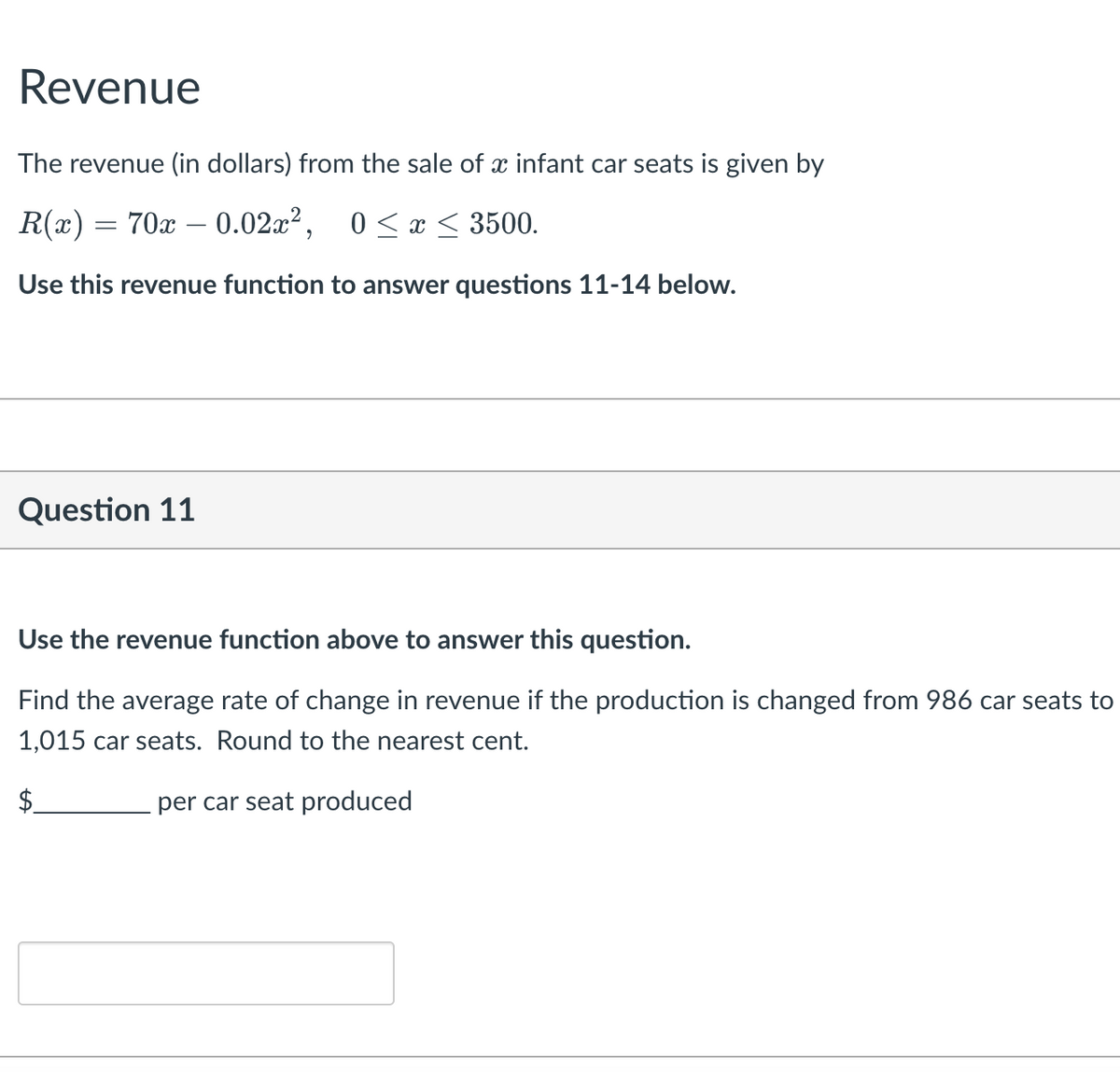 Revenue
The revenue (in dollars) from the sale of x infant car seats is given by
R(x) = 70x – 0.02x², 0<x < 3500.
-
Use this revenue function to answer questions 11-14 below.
Question 11
Use the revenue function above to answer this question.
Find the average rate of change in revenue if the production is changed from 986 car seats to
1,015 car seats. Round to the nearest cent.
$.
per car seat produced
