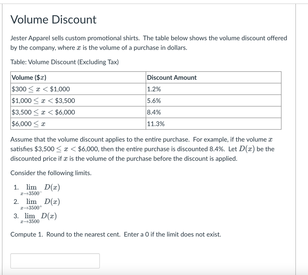 Volume Discount
Jester Apparel sells custom promotional shirts. The table below shows the volume discount offered
by the company, where x is the volume of a purchase in dollars.
Table: Volume Discount (Excluding Tax)
Volume ($x)
Discount Amount
$300 < x < $1,000
1.2%
$1,000 < x < $3,500
5.6%
$3,500 < x < $6,000
8.4%
$6,000 < x
|11.3%
Assume that the volume discount applies to the entire purchase. For example, if the volume x
satisfies $3,500 < x < $6,000, then the entire purchase is discounted 8.4%. Let D(x) be the
discounted price if x is the volume of the purchase before the discount is applied.
Consider the following limits.
1. lim D(x)
x→3500
2. lim D(x)
x→3500+
3. lim D(x)
x→3500
Compute 1. Round to the nearest cent. Enter a O if the limit does not exist.
