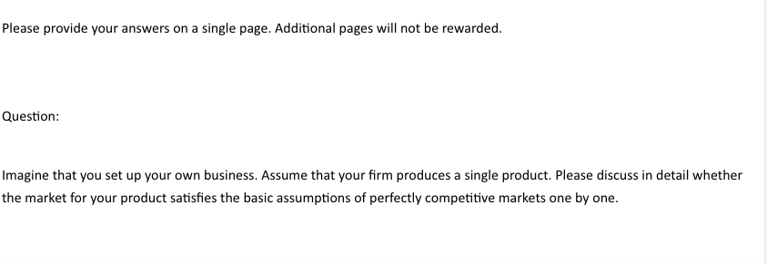 Please provide your answers on a single page. Additional pages will not be rewarded.
Question:
Imagine that you set up your own business. Assume that your firm produces a single product. Please discuss in detail whether
the market for your product satisfies the basic assumptions of perfectly competitive markets one by one.
