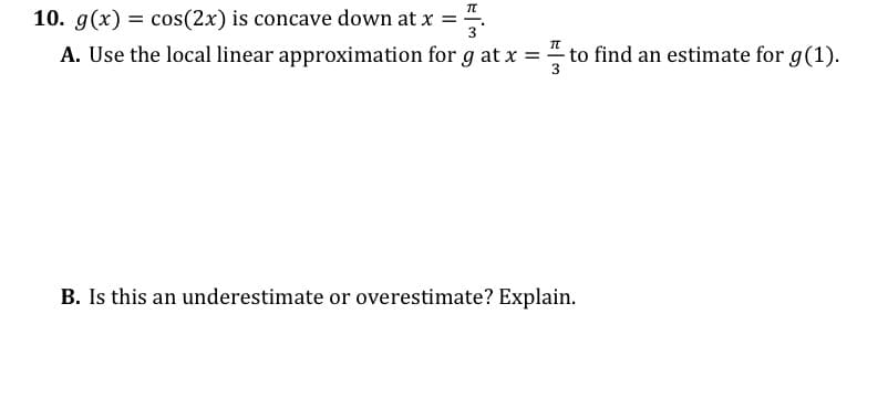 10. g(x) = cos(2x) is concave down at x =
3
%3D
A. Use the local linear approximation for g at x = to find an estimate for g(1).
3
B. Is this an underestimate or overestimate? Explain.
