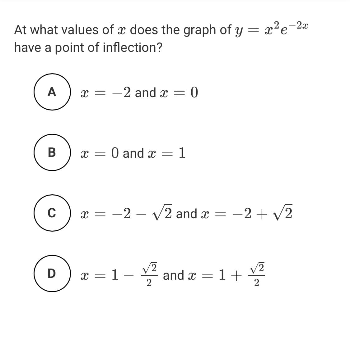 At what values of x does the graph of y
x²e-2x
have a point of inflection?
A
-2 and x =
В
x = 0 and x =
: 1
C
x = -2 – V2 and x = -2 + v2
: -2+
D
x = 1 – and x = 1+ 2
2
