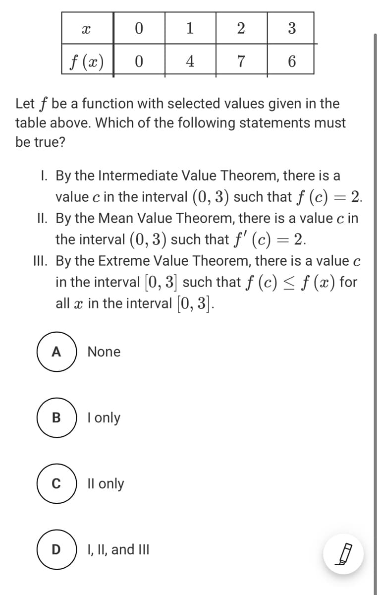 1
3
f (x)
4
7
Let f be a function with selected values given in the
table above. Which of the following statements must
be true?
I. By the Intermediate Value Theorem, there is a
value c in the interval (0, 3) such that f (c) = 2.
II. By the Mean Value Theorem, there is a value c in
the interval (0, 3) such that f' (c) = 2.
II. By the Extreme Value Theorem, there is a value c
in the interval [0, 3] such that f (c) < f (x) for
all æ in the interval [0, 3].
A
None
B
I only
Il only
D
I, II, and II
