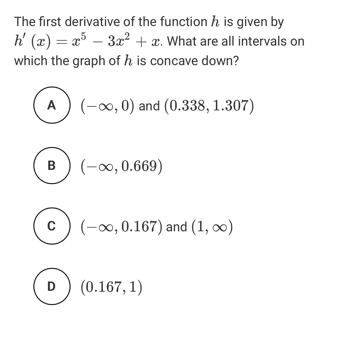 The first derivative of the function h is given by
h' (x) = x° – 3x2 + x. What are all intervals on
-
which the graph of h is concave down?
A
(-∞, 0) and (0.338, 1.307)
(-0, 0.669)
C
o, 0.167) and (1, ∞)
D
(0.167, 1)
