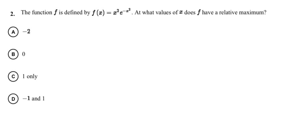 2. The function ƒ is defined by f (x) = x?e-z. At what values of ¤ does f have a relative maximum?
A)
-2
B) 0
c) 1 only
D -1 and 1
