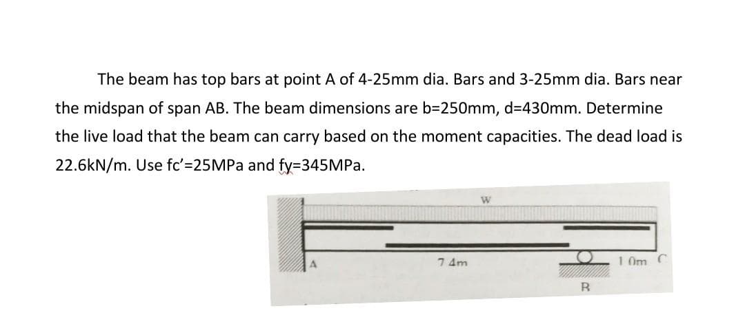 The beam has top bars at point A of 4-25mm dia. Bars and 3-25mm dia. Bars near
the midspan of span AB. The beam dimensions are b=250mm, d=430mm. Determine
the live load that the beam can carry based on the moment capacities. The dead load is
22.6kN/m. Use fc'=25MPA and fy=345MPa.
W
7 4m
1 0m
B.
