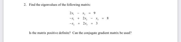 2. Find the eigenvalues of the following matrix:
2x,
= 9
-x, + 2x,
-X + 2x,
x, = 8
3
Is the matrix positive definite? Can the conjugate gradient matrix be used?
