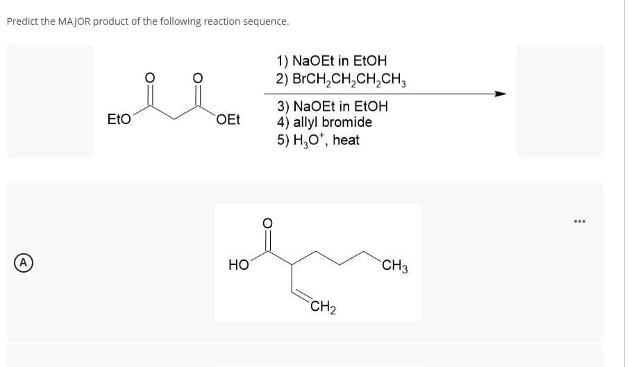 Predict the MAJOR product of the following reaction sequence.
(A
EtO
OEt
HO
1) NaOEt in EtOH
2) BrCH₂CH₂CH₂CH3
3) NaOEt in EtOH
4) allyl bromide
5) H₂O*, heat
CH₂
CH3
:
