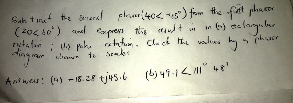 Sub tract the seconel first phasor
phasur(40<-45°) from the
in (a) cectamular
(20< 60) ad express the result in
nutation
dia
9.
; (b) polar nutaton. Check the values by s phasor
drawn to Scales
ram
Answers: (a) -18.28 tj45.6
(b)49.1< i11° 48'
