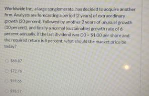 Worldwide Inc, a large conglomerate, has decided to acquire another
firm Analysts are forecasting a period (2 years) of extraordinary
growth (20 percent), followed by another 2 years of unusual growth
(10 percent, and finally a normal (sustainablel growth rate of 6
percent annually. If the last dividend was DO -$1.00 per share and
the required returnis 8 percent, what should the market price be
today?
568.87
$72.76
S09.06
$9657
