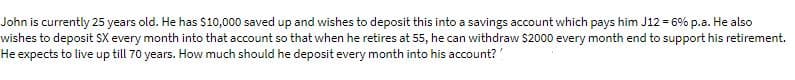 John is currently 25 years old. He has $10,000 saved up and wishes to deposit this into a savings account which pays him J12 = 6% p.a. He also
wishes to deposit SX every month into that account so that when he retires at 55, he can withdraw $2000 every month end to support his retirement.
He expects to live up till 70 years. How much should he deposit every month into his account?
