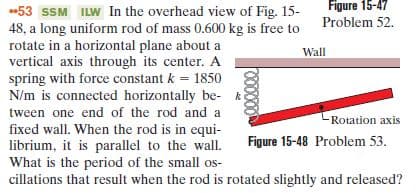 Figure 15-47
53 SSM ILW In the overhead view of Fig. 15-
48, a long uniform rod of mass 0.600 kg is free to Problem 52.
rotate in a horizontal plane about a
vertical axis through its center. A
spring with force constant k = 1850
N/m is connected horizontally be- k
Wall
tween one end of the rod and a
Rotation axis
fixed wall. When the rod is in equi-
librium, it is parallel to the wall.
What is the period of the small os-
cillations that result when the rod is rotated slightly and released?
Figure 15-48 Problem 53.
