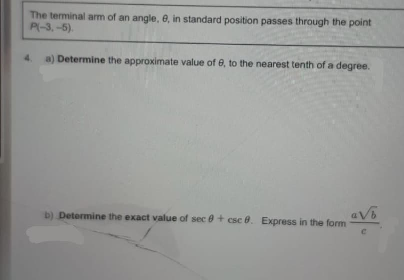 The terminal arm of an angle, e, in standard position passes through the point
P(-3,-5).
4.
a) Determine the approximate value of 0, to the nearest tenth of a degree.
b) Determine the exact value of sec 0 + csc 0. Express in the form
aV
