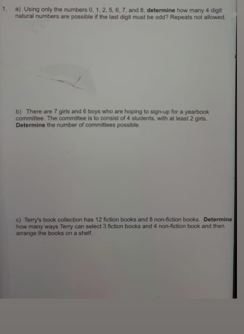 1.
a) Using only the numbers 0, 1, 2, 5, 6, 7, and 8, determine how many 4 digit
natural numbers are possible if the last digit must be odd? Repeats not allowed.
b) There are 7 girls and 6 boys who are hoping to sign-up for a yearbook
committee. The committee is to consist of 4 students, with at least 2 girls.
Determine the number of committees possible.
c) Terry's book collection has 12 fiction books and 8 non-fiction books. Determine
how many ways Terry can select 3 fiction books and 4 non-fiction book and then
arrange the books on a shelf.
