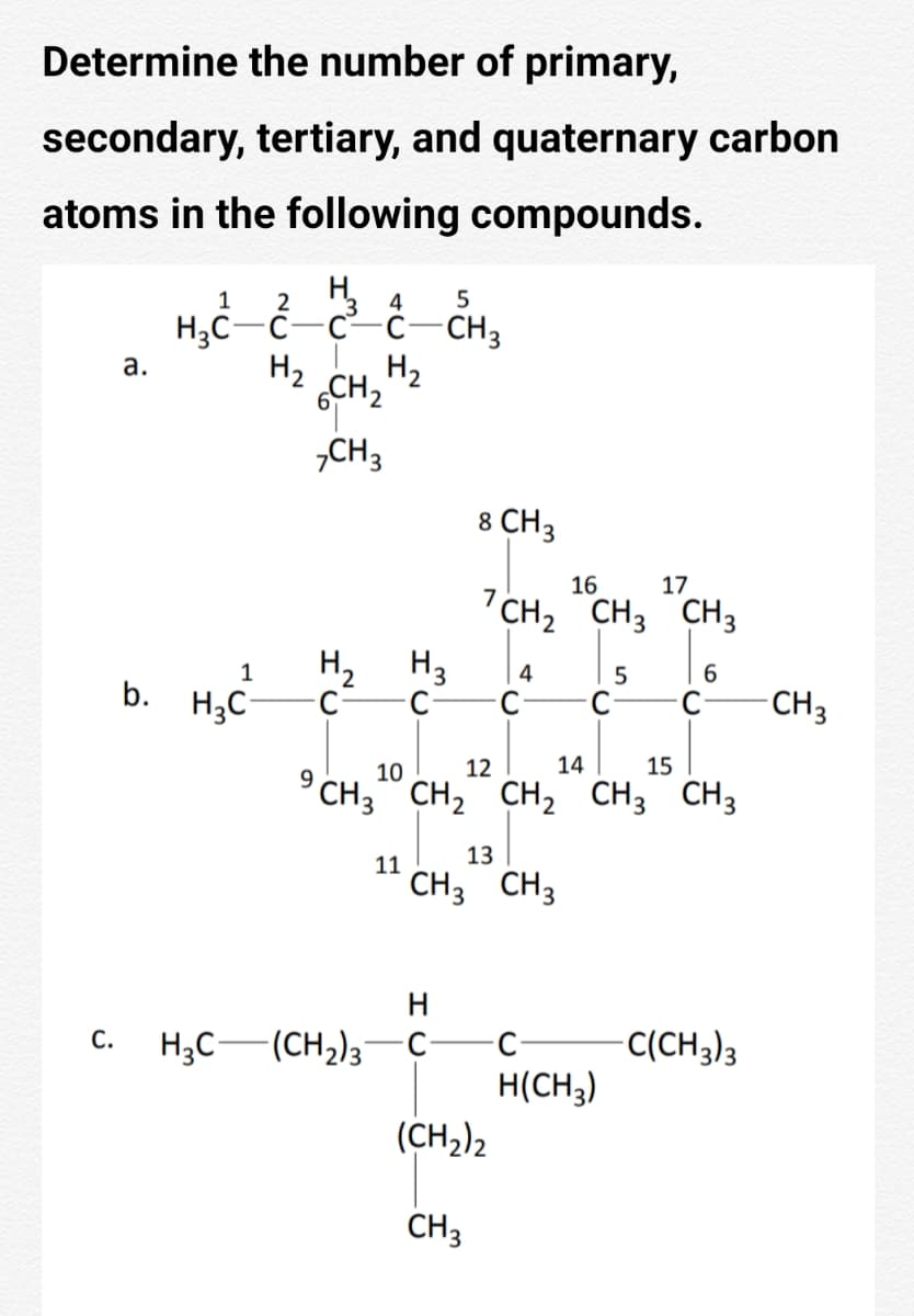 Determine the number of primary,
secondary, tertiary, and quaternary carbon
atoms in the following compounds.
1
2
4
H3C-C
C-c-CH3
а.
H2
H2
6CH2
„CH3
8 CH3
16
17
"CH, CH3 CH3
H2
H3
1
4
b. H3C-
- CH3
C-
10
12
14
15
°CH," CH, CH, CH3 CH3
13
11
CH3 CH3
H
Н,С — (сн); — с
С.
C-
C(CH3)3
H(CH3)
(CH2)2
CH3
