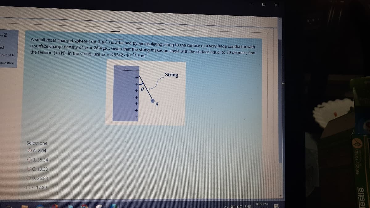 en 2
A small mass charged sphere (q= 3 µC) is attached by an insulating string to the surface of a very large conductor with
a surface charge density of o = 26.4 µC. Given that the string makes an angle with the surface equal to 30 degrees, find
the tension ( in N) in the string. use eo = 8.8542x10-12 F.m 1.
pa
Iout of 6
question
String
+
Select one:
OA. 8.94
OB. 35.34
OC. 10.33
OD. 26,83
OE. 17.89
8:05 PM
A ) ENG
lestlē
Whole Grain
